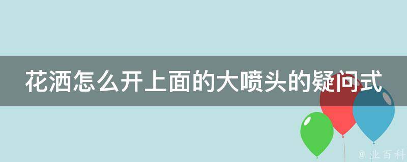 花洒怎么开上面的大喷头的疑问式需求词有：